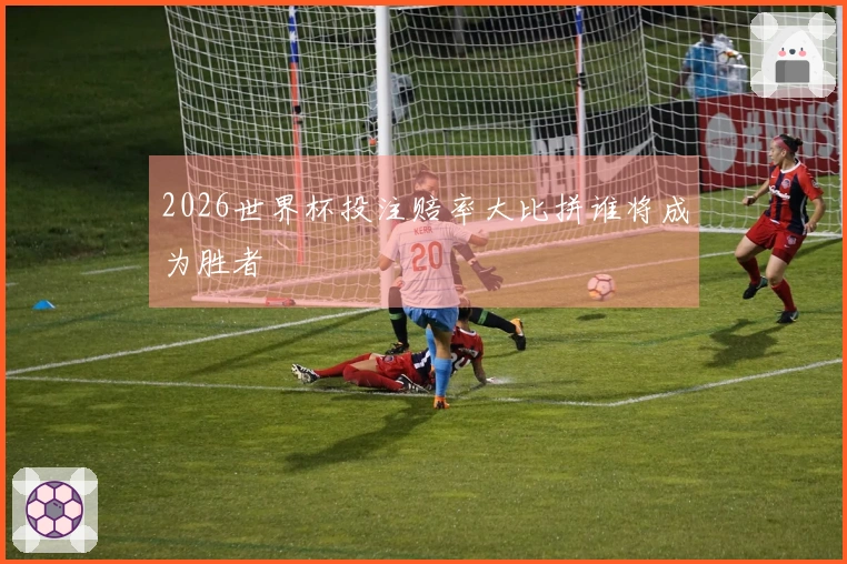 2026世界杯投注赔率大比拼谁将成为胜者