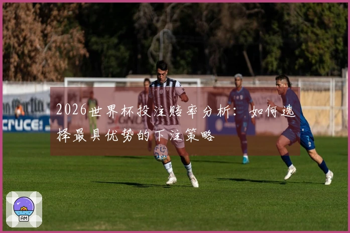 2026世界杯投注赔率分析：如何选择最具优势的下注策略